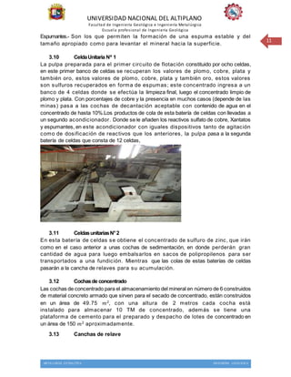 UNIVERSIDAD NACIONAL DEL ALTIPLANO
Facultad de Ingeniería Geológica e Ingeniería Metalúrgica
Escuela profesional de Ingeniería Geológica
METALURGIA EXTRACTIVA INGENIERIA GEOLOGICA
11
Espumantes.- Son los que permiten la formación de una espuma estable y del
tamaño apropiado como para levantar el mineral hacia la superficie.
3.10 CeldaUnitaria Nº 1
La pulpa preparada para el primer circuito de flotación constituido por ocho celdas,
en este primer banco de celdas se recuperan los valores de plomo, cobre, plata y
también oro, estos valores de plomo, cobre, plata y también oro, estos valores
son sulfuros recuperados en forma de espumas; este concentrado ingresa a un
banco de 4 celdas donde se efectúa la limpieza final, luego el concentrado limpio de
plomo y plata. Con porcentajes de cobre y la presencia en muchos casos (depende de las
minas) pasa a las cochas de decantación aceptable con contenido de agua en el
concentrado de hasta 10%.Los productos de cola de esta batería de celdas con llevadas a
un segundo acondicionador. Donde se le añaden los reactivos sulfato de cobre, Xantatos
y espumantes, en este acondicionador con iguales dispositivos tanto de agitación
como de dosificación de reactivos que los anteriores, la pulpa pasa a la segunda
batería de celdas que consta de 12 celdas,
3.11 CeldasunitariasN°2
En esta batería de celdas se obtiene el concentrado de sulfuro de zinc, que irán
como en el caso anterior a unas cochas de sedimentación, en donde perderán gran
cantidad de agua para luego embalsarlos en sacos de polipropilenos para ser
transportados a una fundición. Mientras que las colas de estas baterías de celdas
pasarán a la cancha de relaves para su acumulación.
3.12 Cochasde concentrado
Las cochas de concentrado para el almacenamiento del mineral en número de 6 construidos
de material concreto armado que sirven para el secado de concentrado, están construidos
en un área de 49.75 𝑚2, con una altura de 2 metros cada cocha está
instalado para almacenar 10 TM de concentrado, además se tiene una
plataforma de cemento para el preparado y despacho de lotes de concentrado en
un área de 150 𝑚2 aproximadamente.
3.13 Canchas de relave
 