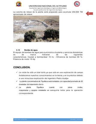 UNIVERSIDAD NACIONAL DEL ALTIPLANO
Facultad de Ingeniería Geológica e Ingeniería Metalúrgica
Escuela profesional de Ingeniería Geológica
METALURGIA EXTRACTIVA INGENIERIA GEOLOGICA
12
La cancha de relave de la planta está preparado para acumular 250,000 TM
aproximado de relave.
3.14 Bomba de agua.
El equipo de bombeo de agua para suministro a la planta y servicios domésticos
es de marca hidrostal de las siguientes
características. Caudal a bombardear 10 l/s - Eficiencia de bombeo 60 %-
Potencia de motor 15 Hp
CONCLUSION.
 La visita ha sido un total éxito ya que solo en una exploración de campo
fortalecemos nuestros conocimientos en la teoría y en la práctica debido
a una minuciosa explicación del ingeniero Pedro Hualpa.
 La planta concentradora de Tiquillaca está instalada con capacidad promedio de 50
toneladas de tratamiento diario.
 La planta Tiquillaca cuenta con obras civiles,
maquinarias y equipos instalados en sumayoría listos para la operación
correspondiente.
 