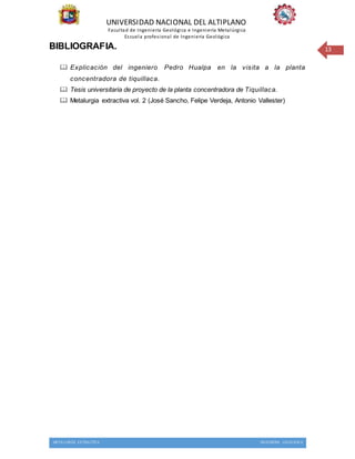 UNIVERSIDAD NACIONAL DEL ALTIPLANO
Facultad de Ingeniería Geológica e Ingeniería Metalúrgica
Escuela profesional de Ingeniería Geológica
METALURGIA EXTRACTIVA INGENIERIA GEOLOGICA
13BIBLIOGRAFIA.
 Explicación del ingeniero Pedro Hualpa en la visita a la planta
concentradora de tiquillaca.
 Tesis universitaria de proyecto de la planta concentradora de Tiquillaca.
 Metalurgia extractiva vol. 2 (José Sancho, Felipe Verdeja, Antonio Vallester)
 