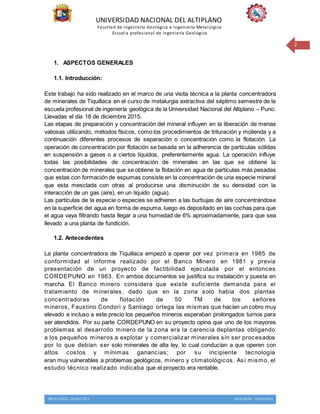 UNIVERSIDAD NACIONAL DEL ALTIPLANO
Facultad de Ingeniería Geológica e Ingeniería Metalúrgica
Escuela profesional de Ingeniería Geológica
METALURGIA EXTRACTIVA INGENIERIA GEOLOGICA
2
1. ASPECTOS GENERALES
1.1. Introducción:
Este trabajo ha sido realizado en el marco de una visita técnica a la planta concentradora
de minerales de Tiquillaca en el curso de metalurgia extractiva del séptimo semestre de la
escuela profesional de ingeniería geológica de la Universidad Nacional del Altiplano – Puno.
Llevadas el día 18 de diciembre 2015.
Las etapas de preparación y concentración del mineral influyen en la liberación de menas
valiosas utilizando, métodos físicos, como los procedimientos de trituración y molienda y a
continuación diferentes procesos de separación o concentración como la flotación. La
operación de concentración por flotación se basada en la adherencia de partículas sólidas
en suspensión a gases o a ciertos líquidos, preferentemente agua. La operación influye
todas las posibilidades de concentración de minerales en las que se obtiene la
concentración de minerales que se obtiene la flotación en agua de partículas más pesadas
que estas con formación de espumas consiste en la concentración de una especie mineral
que esta mesclada con otras al producirse una disminución de su densidad con la
interacción de un gas (aire), en un líquido (agua).
Las partículas de la especie o especies se adhieren a las burbujas de aire concentrándose
en la superficie del agua en forma de espuma, luego es depositado en las cochas para que
el agua vaya filtrando hasta llegar a una humedad de 6% aproximadamente, para que sea
llevado a una planta de fundición.
1.2. Antecedentes
La planta concentradora de Tiquillaca empezó a operar por vez primera en 1985 de
conformidad al informe realizado por el Banco Minero en 1981 y previa
presentación de un proyecto de factibilidad ejecutada por el entonces
CORDEPUNO en 1983. En ambos documentos se justifica su instalación y puesta en
marcha. El Banco minero considera que existe suficiente demanda para el
tratamiento de minerales, dado que en la zona solo había dos plantas
concentradoras de flotación de 50 TM de los señores
mineros, Faustino Condori y Santiago ortega las mismas que hacían un cobro muy
elevado e incluso a este precio los pequeños mineros esperaban prolongados turnos para
ser atendidos. Por su parte CORDEPUNO en su proyecto opina que uno de los mayores
problemas al desarrollo minero de la zona era la carencia deplantas obligando
a los pequeños mineros a explotar y comercializar minerales sin ser procesados
por lo que debían ser solo minerales de alta ley, lo cual conducían a que operen con
altos costos y mínimas ganancias; por su incipiente tecnología
eran muy vulnerables a problemas geológicos, minero y climatológicos. Así mismo, el
estudio técnico realizado indicaba que el proyecto era rentable.
 