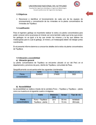 UNIVERSIDAD NACIONAL DEL ALTIPLANO
Facultad de Ingeniería Geológica e Ingeniería Metalúrgica
Escuela profesional de Ingeniería Geológica
METALURGIA EXTRACTIVA INGENIERIA GEOLOGICA
3
1.3 Objetivos
 Reconocer e identificar el funcionamiento de cada uno de los equipos de
procesamiento y concentración de los minerales en la planta concentradora de
minerales de Tiquillaca
1.4 Justificación
Para el ingeniero geólogo es importante realizar la visita a la planta concentradora para
poder conocer cómo se procesa el mineral, así como también saber que la ley que envían
los geólogos no es igual a la ley que envían los mineros y la ley que obtiene los
metalurgistas para lo cual el geólogo, el minero y el metalurgista deben de trabajar juntos
coordinando.
En el presente informe daremos a conocerlos detalles de la visita a la planta concentradora
de Tiquillaca
1.5 Ubicación y accesibilidad
a) Ubicación general
La planta concentradora de Tiquillaca se encuentra ubicado al sur del Perú en el
departamento y provincia de puno, distrito de Tiquillaca, comunidad de Paxa.
Geográficamente se encuentra entre las siguientes coordenadas
norte Este Cota (m.s.n.m)
Planta
concentradora
8248925 374695 3920
b) Accesibilidad
La accesibilidad se realiza a través de la carretera Puno – Tiquillaca y Tiquillaca – planta
como se muestra en el siguiente cuadro e imágenes.
tramo Distancia
(km)
tiempo Tipo de vía
Planta
concentradora
Puno – Tiquillaca
Tiquillaca - planta
22.5
8
30 min.
15 min.
Asfaltada
Afirmada
 