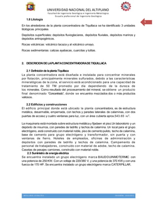UNIVERSIDAD NACIONAL DEL ALTIPLANO
Facultad de Ingeniería Geológica e Ingeniería Metalúrgica
Escuela profesional de Ingeniería Geológica
METALURGIA EXTRACTIVA INGENIERIA GEOLOGICA
5
1.8 Litología
En los alrededores de la planta concentradora de Tiquillaca se ha identificado 3 unidades
litológicas principales
Depósitos superficiales: depósitos fluvioglaciares, depósitos fluviales, depósitos marinos y
depósitos antropogénicos.
Rocas volcánicas: volcánico tacaza y al volcánico umayo.
Rocas sedimentarias: calizas ayabacas, cuarcitas y lutitas.
2. DESCRICION DELAPLANTACONCENTRADORADETIQUILLACA
2.1 Definiciónde laplantaTiquillaca
La planta concentradora está diseñada e instalada para concentrar minerales
por flotación, principalmente minerales sulfurados, debido a las características
mineralógicas de la zona, el servicio está acondicionado para una capacidad de
tratamiento de 50 TM promedio por día dependiendo de la dureza de
los minerales. Como resultado del procesamiento del mineral, se obtiene un producto
final denominado “Concentrado”, donde se encuentra mezclados dos o más productos
valiosos.
2.2 Edificios y construcciones
El edificio principal donde está ubicado la planta concentradora, es de estructura
metálica, desarmable, empernada, con techos y paredes laterales de calaminas, con dos
puertas de acceso y cuatro ventanas para luz, con un área cubierta aprox.543.65 𝑚2.
La maquinaria está montada sobre estructura metálica y fijadaen el piso.Un laboratorio y un
depósito de insumos, con paredes de ladrillo y techos de calamina. Un local para el grupo
electrógeno, está construido con material noble, piso de cementopulido, techo de calamina,
base de cemento para grupo electrógeno y transformador, sin puerta y con
ventanas de fierro. Hoteles de empleados, oficinas de administración y
depósitos con paredes de ladrillo y techos de calamina. Campamento de
personal de trabajadores, construido con material de adobe, techo de calamina.
Casetas de pesajes camiones, construido con material noble.
2.3 Suministro de energíaeléctrica
Se encuentra instalado un grupo electrógeno marca BAUDOUINMOTERMIC con
una potencia de 250 KW. Con un voltaje de 220/380 V, y una potencia de 370 KW y con una
fuerza de 170 HP. Se encuentra instalado un grupo electrógeno marca CATERPILLAR.
 