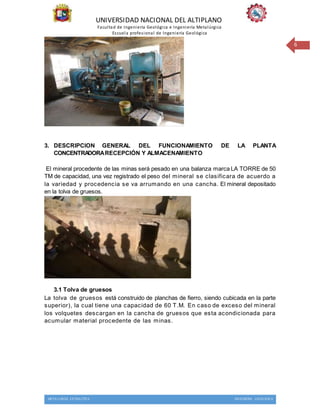 UNIVERSIDAD NACIONAL DEL ALTIPLANO
Facultad de Ingeniería Geológica e Ingeniería Metalúrgica
Escuela profesional de Ingeniería Geológica
METALURGIA EXTRACTIVA INGENIERIA GEOLOGICA
6
3. DESCRIPCION GENERAL DEL FUNCIONAMIENTO DE LA PLANTA
CONCENTRADORARECEPCIÓN Y ALMACENAMIENTO
El mineral procedente de las minas será pesado en una balanza marca LA TORRE de 50
TM de capacidad, una vez registrado el peso del mineral se clasificara de acuerdo a
la variedad y procedencia se va arrumando en una cancha. El mineral depositado
en la tolva de gruesos.
3.1 Tolva de gruesos
La tolva de gruesos está construido de planchas de fierro, siendo cubicada en la parte
superior), la cual tiene una capacidad de 60 T.M. En caso de exceso del mineral
los volquetes descargan en la cancha de gruesos que esta acondicionada para
acumular material procedente de las minas.
 