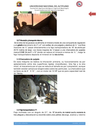 UNIVERSIDAD NACIONAL DEL ALTIPLANO
Facultad de Ingeniería Geológica e Ingeniería Metalúrgica
Escuela profesional de Ingeniería Geológica
METALURGIA EXTRACTIVA INGENIERIA GEOLOGICA
7
3.2Trituraciónytransporte interno.
De la tolva de los gruesos se alimenta el mineral a través de una compuerta de regulación
y un grizzliestacionario de 2’’ x 4’’ con varillas de una pulgada y abertura de ½´´.Los finos
menores de ½’’ pasan directamente a la faja transportadora de 16’’ de ancho por
25.72 metros de largo. Los trozos mayores de ½’’pasan a una chancadora de quijadas
marca COME SA de 8’’ x 10’’ donde se reduce el mineral a menos de ½´´, luego la
faja transportadora deposita el mineral en la tolva de finos.
3.3Chancadora de quijada
En esta máquina se realiza la trituración primaria, su funcionamiento es por
aplastamiento entre dos superficies rígidas (mandíbulas). Una fija y la otra
móvil, el mecanismo por el que se reduce el tamaño es por compresión, aunque
también existen esfuerzos tangenciales sobre las partículas. La chancadora que
se tiene es de 8´´ X 10´´, con un motor de 12 HP que es para capacidad real de
30 TM/día.
3.4 Fajatransportadoran°1
Faja inclinada con un ángulo de 21°, de 16’’ de ancho, de material caucho,resistente de
tres pliegues y descansa en su recorrido sobre unos polines decarga, avance y retorno
 