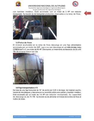 UNIVERSIDAD NACIONAL DEL ALTIPLANO
Facultad de Ingeniería Geológica e Ingeniería Metalúrgica
Escuela profesional de Ingeniería Geológica
METALURGIA EXTRACTIVA INGENIERIA GEOLOGICA
8
con bastidor metálico. Está accionado con un motor de 3 HP con reductor
incorporado. Su función es de transportar productos chancados a la tolva de finos.
3.5Tolva de finos
El mineral acumulado en la tolva de finos descarga en una faja alimentadora
accionada por un motor de 3HP, que a su vez descarga en un molinodebolas marca
COMESAde5’ x 4’ con motor de 69 HP. Efectuando un tratamiento de liberación de 50 a 60
TM. De mineral fresco por día.
3.6 Faja transportadora n°2
Se trata de una faja horizontal de 16’’ de ancho por 5.20 m de largo, de material caucho,
resiste de tres pliegues y descansa en su recorrido sobre unos polines y bastidor metálico.
Está accionado por un motor de 1.8 HP con reductor incorporado. Su capacidad
de descarga es de 75 TM. Su función es de alimentar el mineral de la tolva de finos al
molino de bolas.
 