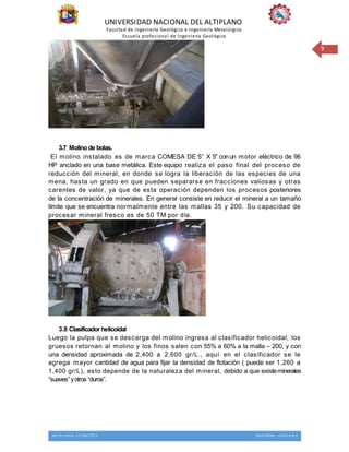 UNIVERSIDAD NACIONAL DEL ALTIPLANO
Facultad de Ingeniería Geológica e Ingeniería Metalúrgica
Escuela profesional de Ingeniería Geológica
METALURGIA EXTRACTIVA INGENIERIA GEOLOGICA
9
3.7 Molinode bolas.
El molino instalado es de marca COMESA DE 5’’ X 5’’ conun motor eléctrico de 96
HP anclado en una base metálica. Este equipo realiza el paso final del proceso de
reducción del mineral, en donde se logra la liberación de las especies de una
mena, hasta un grado en que pueden separarse en fracciones valiosas y otras
carentes de valor, ya que de esta operación dependen los procesos posteriores
de la concentración de minerales. En general consiste en reducir el mineral a un tamaño
límite que se encuentra normalmente entre las mallas 35 y 200. Su capacidad de
procesar mineral fresco es de 50 TM por día.
3.8 Clasificador helicoidal
Luego la pulpa que se descarga del molino ingresa al clasificador helicoidal, los
gruesos retornan al molino y los finos salen con 55% a 60% a la malla – 200, y con
una densidad aproximada de 2,400 a 2,600 gr/L., aquí en el clasificador se le
agrega mayor cantidad de agua para fijar la densidad de flotación ( puede ser 1,260 a
1,400 gr/L), esto depende de la naturaleza del mineral, debido a que existeminerales
“suaves”yotros “duros”.
 