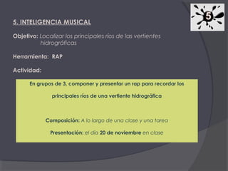 5. INTELIGENCIA MUSICAL
Objetivo: Localizar los principales ríos de las vertientes
hidrográficas
Herramienta: RAP
Actividad:
En grupos de 3, componer y presentar un rap para recordar los
principales ríos de una vertiente hidrográfica

Composición: A lo largo de una clase y una tarea
Presentación: el día 20 de noviembre en clase

 