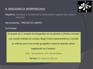 8. INTELIGENCIA INTERPERSONAL
Objetivo: Analizar y comentar la diversidad vegetal de nuestro
entorno
Herramienta: PROYECTO-GRUPO
Actividad:
En grupos de 3, analizar las fotografías de las plantas y arboles sacadas
con nuestro trabajo de campo. Elegir 2 fotos representativas y escribir
un artículo para una revista geográfico sobre la relación climavegetación en Campoo.
Máx. 150 palabras. Min 120 palabras
Tiempo: En clase los días xxx

 