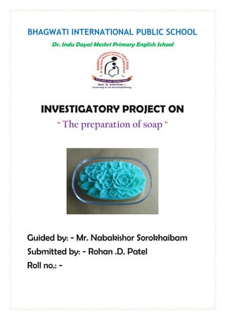 BHAGWATI INTERNATIONAL PUBLIC SCHOOL
Dr. Indu Dayal Meshri Primary English School
INVESTIGATORY PROJECT ON
“ The preparation of soap ”
Guided by: - Mr. Nabakishor Sorokhaibam
Submitted by: - Rohan .D. Patel
Roll no.: -
 