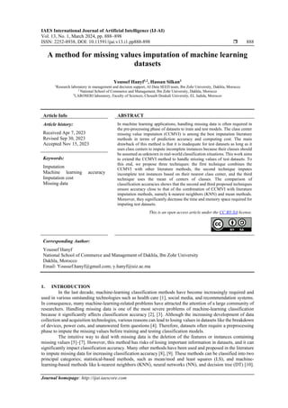 IAES International Journal of Artificial Intelligence (IJ-AI)
Vol. 13, No. 1, March 2024, pp. 888~898
ISSN: 2252-8938, DOI: 10.11591/ijai.v13.i1.pp888-898  888
Journal homepage: http://ijai.iaescore.com
A method for missing values imputation of machine learning
datasets
Youssef Hanyf1,2
, Hassan Silkan3
1
Research laboratory in management and decision support, AI Data SEED team, Ibn Zohr University, Dakhla, Morocco
2
National School of Commerce and Management, Ibn Zohr University, Dakhla, Morocco
3
LAROSERI laboratory, Faculty of Sciences, Chouaib Doukali University, EL Jadida, Morocco
Article Info ABSTRACT
Article history:
Received Apr 7, 2023
Revised Sep 30, 2023
Accepted Nov 15, 2023
In machine learning applications, handling missing data is often required in
the pre-processing phase of datasets to train and test models. The class center
missing value imputation (CCMVI) is among the best imputation literature
methods in terms of prediction accuracy and computing cost. The main
drawback of this method is that it is inadequate for test datasets as long as it
uses class centers to impute incomplete instances because their classes should
be assumed as unknown in real-world classification situations. This work aims
to extend the CCMVI method to handle missing values of test datasets. To
this end, we propose three techniques: the first technique combines the
CCMVI with other literature methods, the second technique imputes
incomplete test instances based on their nearest class center, and the third
technique uses the mean of centers of classes. The comparison of
classification accuracies shows that the second and third proposed techniques
ensure accuracy close to that of the combination of CCMVI with literature
imputation methods, namely k-nearest neighbors (KNN) and mean methods.
Moreover, they significantly decrease the time and memory space required for
imputing test datasets.
Keywords:
Imputation
Machine learning accuracy
Imputation cost
Missing data
This is an open access article under the CC BY-SA license.
Corresponding Author:
Youssef Hanyf
National School of Commerce and Management of Dakhla, Ibn Zohr University
Dakhla, Morocco
Email: Youssef.hanyf@gmail.com; y.hanyf@uiz.ac.ma
1. INTRODUCTION
In the last decade, machine-learning classification methods have become increasingly required and
used in various outstanding technologies such as health care [1], social media, and recommendation systems.
In consequence, many machine-learning-related problems have attracted the attention of a large community of
researchers. Handling missing data is one of the most severe problems of machine-learning classification
because it significantly affects classification accuracy [2], [3]. Although the increasing development of data
collection and acquisition technologies, various reasons can lead to losing values in datasets like the breakdown
of devices, power cuts, and unanswered form questions [4]. Therefore, datasets often require a preprocessing
phase to impute the missing values before training and testing classification models.
The intuitive way to deal with missing data is the deletion of the features or instances containing
missing values [5]–[7]. However, this method has risks of losing important information in datasets, and it can
significantly impact classification accuracy. Many other methods have been used and proposed in the literature
to impute missing data for increasing classification accuracy [8], [9]. These methods can be classified into two
principal categories; statistical-based methods, such as mean/mod and least squares (LS), and machine-
learning-based methods like k-nearest neighbors (KNN), neural networks (NN), and decision tree (DT) [10].
 