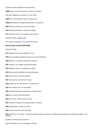 O Senhor dá-lhe sabedoria extraordinária
1008 Hiram, rei de Tiro ajuda a construir o templo
Salomão estabelece as bases em 2 de maio
1004 Tiro reconstruído, Isaías 23. Joshua 19.
1000 Dedicação do Templo de Salomão, 2 Crônicas 8.
988 Salomão visitou pela rainha de Sabá
974 rebeldes Jeroboam e foge para o Egito
971 Salomão morre, com idade entre 58 anos
Roboão sucede, 1 Reis 11:43
Ele insulta as pessoas, e da revolta dez tribos
Reis de Judá reinado 388 ANOS.
Antes De Cristo
971 Roboão reina em Jerusalém 17 anos
970 Os sacerdotes piedosos reunem-se a ele de Samaria
968 Roboão e as pessoas deixarem o Senhor
967 Sisaque, rei do Egito saqueia Jerusalém
954 Roboão morre e é sucedido por Abias
953 Abias derrota Jeroboão com grande perda
951 Abias morre, e Asa sucede-lhe
947 Asa suprime a idolatria em Judá
945 Josafá nasceu, filho de Asa, 2 Crônicas 22.
937 Asa derrota Zera, rei da Etiópia
936 Asa Ben-Hadade se engaja para invadir Israel
920 Jorão nasceu, filho de Jeosafá
910 Asa morre, tendo reinou 41 anos
907 Homero e Hesíodo, os poetas gregos, florescer
906 Josafá abole a idolatria da Asa
903 Acazias nascido, neto de Josafá
892 Josafá vai com Acabe, a Ramote Josafá escapou por pouco na batalha Ele prepara uma frota para Ophir, com
Acazias
Josafá é invadida pelos amonitas
Elijah traduzido em uma carruagem de fogo
 