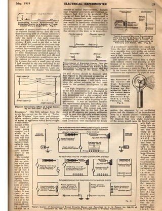 May, 19 19                                           ELECTRICAL EXPERIMENTER                                                                         29
                                                     numbe r of radial improvements_ Suitable
                                                     high frequency generators and dcctricaJ os-
                                                     cillators had first to be prod~ The
                                                     energy of these had to be transformed in
                                                     effcct i n~_ transmitters and collcct«l at a
                                      "w             distance in proper receivers. Such a sys-
   IUultratlng T ypica l Arrlngemenu for             tem would be manifestly cin:umscriJed m
   CoUectlng E nergy In a SYlum Of Trlnl _           its usefulnus if all extraneous inlttiu-
     ml .. lo n T hru a Sl ngl " Wire. Fig. 5.       ence were: nOt prevented and excJu!; ~­
servance o f proper conditions of resonance,         secured. In time, however. 1 recognUed
 to transmit electric energy thru the earth,         that devices of this kind, to be most ~«1-
th us dispensing with all artificial conductors.           £Jnvkd",poci~           £leO'CfaJ~~
Anyone who might wish to examine ilnpar-



                                                           . 1~~,; F.: ;:I-,;,.,.r
                                                                                                              Ta 'a's Sya-tem of W lrelen T ranlmlnlo'"
tially the me rit of that earlr suggestion                                                                    Th", th. Earth as Actually Exposed In
                                                                                                              H I, Lacturet Befor-e th e Frankli n In_
must not "iew it in the light 0 present day                                                                   Itltute Ind Electric Light "'"oclatlon In
science. I only need to say that as late as                                                                     February and Mlrch, 1893, F ig."
1893, when I had prepared an elabdr.ue chap-
ter on my wireless system. dwelling on its                                                                 of a condenser subdidded into small sec·
various instrumentalities and future pros-                                                                 tions. the finer adju5tmrots being dlected
pects, Mr. Joseph Wetzler and other friends                                                                by a movable iron core: within an indllct·
of mine emphatically proteSied against its                                                                 ance coil. Loosely linked with the latter
publication on the ground that such idle and                                                               was a high tension scocmdary which was

                                                         ,. ,~.1lih" , .."""),!k"'~d'
far-fetched speculations would ~n)ure me in                                                                tuned to the primary.
the opinion of conservative busmcn men.                                                                       The operation of devicC$
So it came that only a small part of what                                                                  wire without return was punl;,!"
I had intended to say was embodied in my             Tr ~n.ml .. lo n Of E lec t rical Energy T hru th"
                                                     Eart h a. IIlu lt r~ted In Tnla'i Lecture. B".
                                                                                                           because of its novelty,
address of that year before th e Franklin            fore the Franl(lIn Inltltute and E I"ct riC L ight    explained by suitabJi!,:_ ,:",.",Iii;~
Institute and National Electric Liltht As-           Associa t ion In F'bru~rl and March. 1893. and        purpose refere nce ';s
sociation under the chapter "On Electrical           Mec h anical Analog 0 th e Same.            FI~. 7.      I n the former the I
                                                                                                           cond uctors are
                                                    ive and efficient. should be de:signed with
                                                    due regard to the physical propertin of                ¥ii¥        e"
                                                    this planet and t he electrical conditions
                                                    obtaininc on the: same. I will briefly touch
                                                    upon the salient ad"ances as they ....ere
                                                    made in the gradual deve:lopment of the
                                                                                                           ...
                                                                                                           Tho Fore runne r of
                                                                                                                 Audlon - the

                                                                                                           Wlteletl
                                                                                                                     Se n sit iv e
                                                                                                                        Detector
                                                    system.
                                                       The high frequency alterllato r employed            Kn ow n. ae Oe ·
                                                    in my first dellionstrations is illustrated in         ICrlbed by T.I II In
                                                    Fig. 1. It comprised a field ring, with 384            HI , Lectu re Before
                                                    pole projections and a d isc armature with             th. Inltltutlon Of
                                                                                                           E lec tri cal En gl.
                                                    coils wound in one single layer which were:
                                                    connected in va rious ways according to re-            n. a r l. London,
                                                    quirements. It was an excellent machine                Februar y, 1892.
                                                                                                                  Fi g. II.
                                                    for experimcntal purposes, furnishing sinu-
                                                    soidal currents of from IO,OClO to 20,000
ct a grlm E lu cida t Ing Eff"ct of Ll rge Capac_
          Ity on On e En d. Fig . 5.                cycles per s.econd, The output was com-
                                                    paratively large, due to the fact that as      seclion, th e alternator by an oscillating
 Resonance." This little salvage from the           much as 30 amperes per SQuare millimeter       piston and the filament of an incandescent
wreck has earned me the title of "Father            could be past thru the coils without injury.   lamp by a minute channel connecting the
of the Wire:Jess" from many well-disposed              The diag ram in Fig. 2 sh ows the circuit   pi pes. It will be clear from a glance at
 fellow workers, rather than the invention          a rrangeme:IIS as used ill my lecture. Reso-  the diagram that "ery slight excursions
of Kores of appliances which bave brought           nant conditions were maintained by means       of the piston would cause the fluid to rush
wireless trans-                                                                                                                 with high ve-
mission within                                                                                                                  locity thru the
the reach of                                                                                                                    small channel
every young                                                                                                                      and that vir·
amateur a n d                                                                                                                   tually all the
which. >in a                                                                                                                    ene r gy of
time not dis-                                                                                                                   movement
tant, will lead                                                                                                                  w ou ld      be
to undertak-                                                                                                                    t r a IIsfonned
ings overshad·                                                                                                                   into heat by
owing in mag-                                                                                                                    friction, simi_
nitude and                                                                                                                      larly to that
importance all                                                                                                                  of the electric
past achieve-                                                                                                                   current in the
menu of the                                                                                                                     lamp filament.
engineer.                                                                                                                           The second
   The popular                                                                                                                  diagram will
impression is                                                                                                                   now be self-
that my wire·                                      A,<lSb61. _.,..1/InU                                                         ex]) lanalory,
less work was                                                                                                                   Corresponding
begun in 1893,                                                                                                                   to the termi-
but as a mat-                                         f~ 01'1:'" 'Ill                                                           nal capacity of
                                                     _b~"-~""
ter of fact I                                       ".a~"'i'w_ .                                                                the ele<:tric
spent the two                                                                                                                   syste:m an
prec e ding                                                                                                                     elastic reser-




                                                                                   " " " '"'"
years in inves-                                                                                                                 v o ir is em-
tigations. em-                                                                                                                  plo)'C-d which
ploying fonns                                                                                                                  dispenses with
of apparatus,                                                                                                                   the necessity
                                                    ,,=,

                                                                                   t
some of which                                         b
                                                      b=:"'1.                   00'f:g" 18    _~                                of a return
were almost                                   "_ >(y ar €U"aPI r
                                                "QUC'                           M>d                                             pipe. As the
like those of                                 "'Q_ ..........-                                                                  piston oscil-
today. It was                                                                                                                   lales the bag
elear to me                                                                                                                    expands and
 from the very                                                          ~ ",bNr~                                               Contra cts, and
start that the                                                                                                                  the fluid is
successful                                                                                                         '11. 10.    made 10 surge
con summa-                                                                                                                      thru the re-
tion could only                                                                                                                stricted pas-
be     brought Tn la 's Syllem of Co n ca tenate.f T uned Clrcultl Shown ~nd Described tn U. S. P atent No. 568.178 of sagewithgre:at
about by a                   S"ptember 22. 1896, ard ':orrespondlng ....... angementl In Wlrel ... Trantml,,'an,                speed, thi." _ __
                                                                                                                                               ,
 