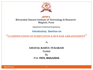 JSPM’S
Bhivarabai Sawant Institute of Technology & Research
Wagholi, Pune
Department of Electrical Engineering
Introductory Seminar on
“CLASSIFICATION OF SUBSTATION & BUS BAR ARRANGEMENT”
 By
GHAYAL RAHUL TUKARAM
Guided
By
Prof. PATIL MANJUSHA
BSIOTR,Pune 1
 