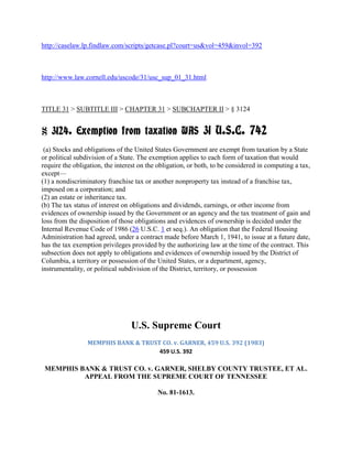 http://caselaw.lp.findlaw.com/scripts/getcase.pl?court=us&vol=459&invol=392



http://www.law.cornell.edu/uscode/31/usc_sup_01_31.html



TITLE 31 > SUBTITLE III > CHAPTER 31 > SUBCHAPTER II > § 3124


§ 3124. Exemption from taxation WAS 31 U.S.C. 742
 (a) Stocks and obligations of the United States Government are exempt from taxation by a State
or political subdivision of a State. The exemption applies to each form of taxation that would
require the obligation, the interest on the obligation, or both, to be considered in computing a tax,
except—
(1) a nondiscriminatory franchise tax or another nonproperty tax instead of a franchise tax,
imposed on a corporation; and
(2) an estate or inheritance tax.
(b) The tax status of interest on obligations and dividends, earnings, or other income from
evidences of ownership issued by the Government or an agency and the tax treatment of gain and
loss from the disposition of those obligations and evidences of ownership is decided under the
Internal Revenue Code of 1986 (26 U.S.C. 1 et seq.). An obligation that the Federal Housing
Administration had agreed, under a contract made before March 1, 1941, to issue at a future date,
has the tax exemption privileges provided by the authorizing law at the time of the contract. This
subsection does not apply to obligations and evidences of ownership issued by the District of
Columbia, a territory or possession of the United States, or a department, agency,
instrumentality, or political subdivision of the District, territory, or possession




                                 U.S. Supreme Court
                 MEMPHIS BANK & TRUST CO. v. GARNER, 459 U.S. 392 (1983)
                                     459 U.S. 392

 MEMPHIS BANK & TRUST CO. v. GARNER, SHELBY COUNTY TRUSTEE, ET AL.
          APPEAL FROM THE SUPREME COURT OF TENNESSEE

                                           No. 81-1613.
 