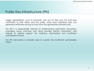 16
Cloud Security Mechanisms
Public Key Infrastructure (PKI)
Larger organizations, such as Microsoft, can act as their own CA and issue
certificates to their clients and the public, since even individual users can
generate certificates as long as they have the appropriate software tools.
The PKI is a dependable method for implementing asymmetric encryption,
managing cloud consumer and cloud provider identity information, and
helping to defend against the malicious intermediary and insufficient
authorization threats.
The PKI mechanism is primarily used to counter the insufficient authorization
threat.
 