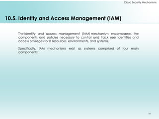 18
Cloud Security Mechanisms
10.5. Identity and Access Management (IAM)
The Identity and access management (IAM) mechanism encompasses the
components and policies necessary to control and track user identities and
access privileges for IT resources, environments, and systems.
Specifically, IAM mechanisms exist as systems comprised of four main
components:
 
