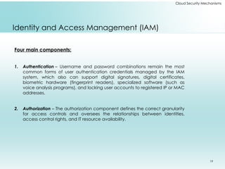 19
Cloud Security Mechanisms
Identity and Access Management (IAM)
Four main components:
1. Authentication – Username and password combinations remain the most
common forms of user authentication credentials managed by the IAM
system, which also can support digital signatures, digital certificates,
biometric hardware (fingerprint readers), specialized software (such as
voice analysis programs), and locking user accounts to registered IP or MAC
addresses.
2. Authorization – The authorization component defines the correct granularity
for access controls and oversees the relationships between identities,
access control rights, and IT resource availability.
 