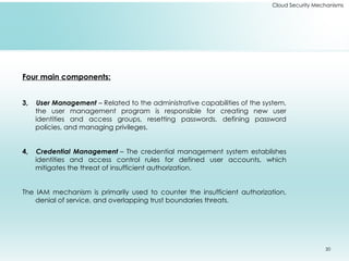 20
Cloud Security Mechanisms
Four main components:
3, User Management – Related to the administrative capabilities of the system,
the user management program is responsible for creating new user
identities and access groups, resetting passwords, defining password
policies, and managing privileges.
4, Credential Management – The credential management system establishes
identities and access control rules for defined user accounts, which
mitigates the threat of insufficient authorization.
The IAM mechanism is primarily used to counter the insufficient authorization,
denial of service, and overlapping trust boundaries threats.
 