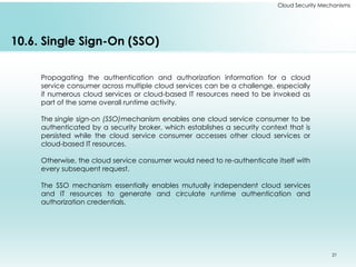21
Cloud Security Mechanisms
10.6. Single Sign-On (SSO)
Propagating the authentication and authorization information for a cloud
service consumer across multiple cloud services can be a challenge, especially
if numerous cloud services or cloud-based IT resources need to be invoked as
part of the same overall runtime activity.
The single sign-on (SSO)mechanism enables one cloud service consumer to be
authenticated by a security broker, which establishes a security context that is
persisted while the cloud service consumer accesses other cloud services or
cloud-based IT resources.
Otherwise, the cloud service consumer would need to re-authenticate itself with
every subsequent request.
The SSO mechanism essentially enables mutually independent cloud services
and IT resources to generate and circulate runtime authentication and
authorization credentials.
 