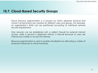 24
Cloud Security Mechanisms
10.7. Cloud-Based Security Groups
Cloud resource segmentation is a process by which separate physical and
virtual IT environments are created for different users and groups. For example,
an organization’s WAN can be partitioned according to individual network
security requirements.
One network can be established with a resilient firewall for external Internet
access, while a second is deployed without a firewall because its users are
internal and unable to access the Internet.
Resource segmentation is used to enable virtualization by allocating a variety of
physical IT resources to virtual machines.
 