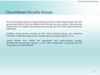 25
Cloud Security Mechanisms
Cloud-Based Security Groups
The cloud-based resource segmentation process creates cloud-based security
group mechanisms that are determined through security policies. Networks are
segmented into logical cloud-based security groups that form logical network
perimeters
Multiple virtual servers running on the same physical server can become
members of different logical cloud-based security groups (Figure 10.11).
Virtual servers can further be separated into public-private groups,
development-production groups, or any other designation configured by the
cloud resource administrator.
 