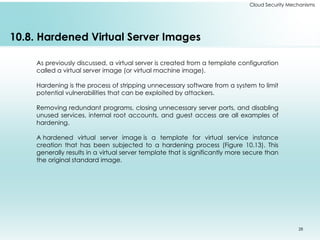 28
Cloud Security Mechanisms
10.8. Hardened Virtual Server Images
As previously discussed, a virtual server is created from a template configuration
called a virtual server image (or virtual machine image).
Hardening is the process of stripping unnecessary software from a system to limit
potential vulnerabilities that can be exploited by attackers.
Removing redundant programs, closing unnecessary server ports, and disabling
unused services, internal root accounts, and guest access are all examples of
hardening.
A hardened virtual server image is a template for virtual service instance
creation that has been subjected to a hardening process (Figure 10.13). This
generally results in a virtual server template that is significantly more secure than
the original standard image.
 