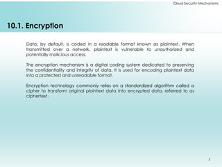 3
10.1. Encryption
Data, by default, is coded in a readable format known as plaintext. When
transmitted over a network, plaintext is vulnerable to unauthorized and
potentially malicious access.
The encryption mechanism is a digital coding system dedicated to preserving
the confidentiality and integrity of data. It is used for encoding plaintext data
into a protected and unreadable format.
Encryption technology commonly relies on a standardized algorithm called a
cipher to transform original plaintext data into encrypted data, referred to as
ciphertext.
Cloud Security Mechanisms
 