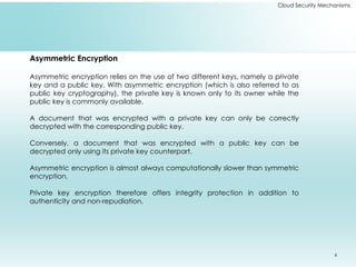6
Cloud Security Mechanisms
Asymmetric Encryption
Asymmetric encryption relies on the use of two different keys, namely a private
key and a public key. With asymmetric encryption (which is also referred to as
public key cryptography), the private key is known only to its owner while the
public key is commonly available.
A document that was encrypted with a private key can only be correctly
decrypted with the corresponding public key.
Conversely, a document that was encrypted with a public key can be
decrypted only using its private key counterpart.
Asymmetric encryption is almost always computationally slower than symmetric
encryption.
Private key encryption therefore offers integrity protection in addition to
authenticity and non-repudiation.
 