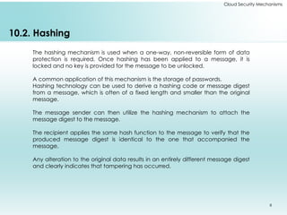 8
Cloud Security Mechanisms
10.2. Hashing
The hashing mechanism is used when a one-way, non-reversible form of data
protection is required. Once hashing has been applied to a message, it is
locked and no key is provided for the message to be unlocked.
A common application of this mechanism is the storage of passwords.
Hashing technology can be used to derive a hashing code or message digest
from a message, which is often of a fixed length and smaller than the original
message.
The message sender can then utilize the hashing mechanism to attach the
message digest to the message.
The recipient applies the same hash function to the message to verify that the
produced message digest is identical to the one that accompanied the
message.
Any alteration to the original data results in an entirely different message digest
and clearly indicates that tampering has occurred.
 