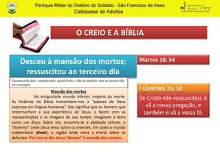 O CREIO E A BÍBLIA
Desceu à mansão dos mortos;
ressuscitou ao terceiro dia
Marcos 10, 34
Escarnecerão dele, cuspirão nele, açoitá-lo-ão, e hão de matá-lo; mas ao terceiro dia
ele ressurgirá.
Mansão dos mortos
Na antiguidade mundo inferior, império da morte.
As histórias da Bíblia transmitem-nos a “palavra de Deus
expressa em línguas humanas”. Isto significa que os homens que
testemunham a sua experiência de Deus, o fazem com as
representações e as imagens do seu tempo. Imaginam a terra
como um disco. Sobre ela, encontra-se a abóbada celeste, o
“domínio” onde Deus reina sobre os viventes. Em baixo o mundo
subterrâneo (sheol), a região onde reina a morte sobre os
defuntos. Por isso se diz: Jesus “desceu” à mansão dos mortos.
Se Cristo não ressuscitou, é
vã a nossa pregação, e
também é vã a vossa fé.
I Coríntios 15, 14
 