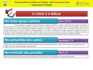 O CREIO E A BÍBLIA
Na Santa Igreja Católica
Na comunhão dos santos
Depois disso, vi uma grande multidão que ninguém podia contar, de toda nação, tribo, povo e língua: conservavam-se em pé diante do trono e
diante do Cordeiro, de vestes brancas e palmas na mão.
Atos 2, 41-47
Os que receberam a sua palavra foram batizados. E naquele dia elevou-se a mais ou menos três mil o número dos adeptos.
Perseveravam eles na doutrina dos apóstolos, na reunião em comum, na fração do pão e nas orações. De todos eles se apoderou o temor, pois
pelos apóstolos foram feitos também muitos prodígios e milagres em Jerusalém e o temor estava em todos os corações. Todos os fiéis viviam
unidos e tinham tudo em comum. Vendiam as suas propriedades e os seus bens, e dividiam-nos por todos, segundo a necessidade de cada um.
Unidos de coração frequentavam todos os dias o templo. Partiam o pão nas casas e tomavam a comida com alegria e singeleza de coração,
louvando a Deus e cativando a simpatia de todo o povo. E o Senhor cada dia lhes ajuntava outros que estavam a caminho da salvação.
Apocalipse 7, 9
Na remissão dos pecados Atos 5, 31
Deus elevou-o pela mão direita como Príncipe e Salvador, a fim de dar a Israel o arrependimento e a remissão dos pecados.
 