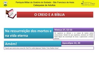 O CREIO E A BÍBLIA
Na ressurreição dos mortos e
na vida eterna
Amém!
Aquele que atesta estas coisas diz: Sim! Eu venho depressa! Amém. Vem, Senhor Jesus!
Mateus 27, 52-53
Os sepulcros se abriram e os corpos de muitos justos
ressuscitaram. Saindo de suas sepulturas, entraram na Cidade
Santa depois da ressurreição de Jesus e apareceram a muitas
pessoas.
Apocalipse 22, 20
 
