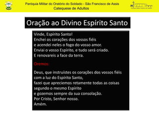 Vinde, Espírito Santo!
Enchei os corações dos vossos fiéis
e acendei neles o fogo do vosso amor.
Enviai o vosso Espírito, e tudo será criado.
E renovareis a face da terra.
Oremos:
Deus, que instruístes os corações dos vossos fiéis
com a luz do Espírito Santo,
fazei que apreciemos retamente todas as coisas
segundo o mesmo Espírito
e gozemos sempre da sua consolação.
Por Cristo, Senhor nosso.
Amém.
Oração ao Divino Espírito Santo
 