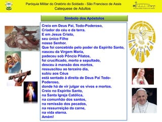 Creio em Deus Pai, Todo-Poderoso,
Criador do céu e da terra.
E em Jesus Cristo,
seu único Filho
nosso Senhor.
Que foi concebido pelo poder do Espírito Santo,
nasceu da Virgem Maria,
padeceu sob Pôncio Pilatos,
foi crucificado, morto e sepultado,
desceu à mansão dos mortos,
ressuscitou ao terceiro dia,
subiu aos Céus
está sentado à direita de Deus Pai Todo-
Poderoso,
donde há de vir julgar os vivos e mortos.
Creio no Espírito Santo,
na Santa Igreja Católica,
na comunhão dos santos,
na remissão dos pecados,
na ressurreição da carne,
na vida eterna.
Amém!
Símbolo dos Apóstolos
 