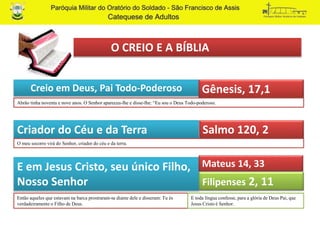 O CREIO E A BÍBLIA
Creio em Deus, Pai Todo-Poderoso Gênesis, 17,1
Criador do Céu e da Terra Salmo 120, 2
Abrão tinha noventa e nove anos. O Senhor apareceu-lhe e disse-lhe: “Eu sou o Deus Todo-poderoso.
O meu socorro virá do Senhor, criador do céu e da terra.
E em Jesus Cristo, seu único Filho,
Nosso Senhor
Então aqueles que estavam na barca prostraram-se diante dele e disseram: Tu és
verdadeiramente o Filho de Deus.
Mateus 14, 33
E toda língua confesse, para a glória de Deus Pai, que
Jesus Cristo é Senhor.
Filipenses 2, 11
 