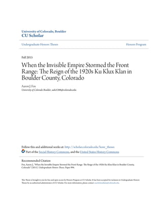 University of Colorado, Boulder
CU Scholar
Undergraduate Honors Theses Honors Program
Fall 2015
When the Invisible Empire Stormed the Front
Range: The Reign of the 1920s Ku Klux Klan in
Boulder County, Colorado
Aaron J. Fox
University of Colorado Boulder, aafo5388@colorado.edu
Follow this and additional works at: http://scholar.colorado.edu/honr_theses
Part of the Social History Commons, and the United States History Commons
This Thesis is brought to you for free and open access by Honors Program at CU Scholar. It has been accepted for inclusion in Undergraduate Honors
Theses by an authorized administrator of CU Scholar. For more information, please contact cuscholaradmin@colorado.edu.
Recommended Citation
Fox, Aaron J., "When the Invisible Empire Stormed the Front Range: The Reign of the 1920s Ku Klux Klan in Boulder County,
Colorado" (2015). Undergraduate Honors Theses. Paper 994.
 