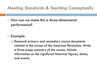 Meeting Standards & Teaching Conceptually
 How can we make this a three-dimensional
performance?
 Example:
 Research primary and secondary source documents
related to the causes of the American Revolution. Write
a three-page summary of the causes. Include
information on the significant historical figures, dates,
and events.
 