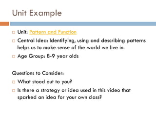 Unit Example
 Unit: Pattern and Function
 Central Idea: Identifying, using and describing patterns
helps us to make sense of the world we live in.
 Age Group: 8-9 year olds
Questions to Consider:
 What stood out to you?
 Is there a strategy or idea used in this video that
sparked an idea for your own class?
 