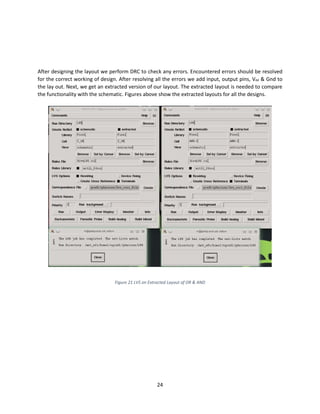 24
After designing the layout we perform DRC to check any errors. Encountered errors should be resolved
for the correct working of design. After resolving all the errors we add input, output pins, Vdd & Gnd to
the lay out. Next, we get an extracted version of our layout. The extracted layout is needed to compare
the functionality with the schematic. Figures above show the extracted layouts for all the designs.
Figure 21 LVS on Extracted Layout of OR & AND
 