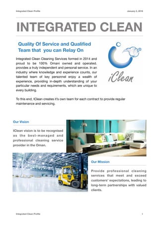 Integrated Clean Proﬁle January 5, 2016
INTEGRATED CLEAN
Quality Of Service and Qualiﬁed
Team that you can Relay On
Integrated Clean Cleaning Services formed in 2014 and
proud to be 100% Omani owned and operated.
provides a truly independent and personal service. In an
industry where knowledge and experience counts, our
talented team of key personnel enjoy a wealth of
experience, providing in-depth understanding of your
particular needs and requirements, which are unique to
every building.

To this end, IClean creates it’s own team for each contract to provide regular
maintenance and servicing.

Integrated Clean Proﬁle 1
Our Vision
IClean vision is to be recognised
as the best-managed and
professional cleaning service
provider in the Oman.
Our Mission
Provide professional cleaning
services that meet and exceed
customers' expectations, leading to
long-term partnerships with valued
clients.
 