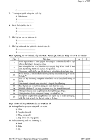 C. .................................
3. Từ trong ra ngoài, màng thai có 3 lớp:
A. Nội sản mạc.
B. .................................
C. .................................
4. Ba lá thai của bào thai là:
A. ..................................
B. ...................................
C. ...................................
5. Hai loại gai rau của bánh rau là:
A. ....................................
B. .....................................
6. Hai loại nhiễm sắc thể giới tính của tinh trùng là:
A. ....................................
B. .....................................
Phân biệt đúng, sai các câu sau bằng cách tích () vào cột A cho câu đúng, vào cột B cho câu sai
Chọn câu trả lời đúng nhất cho các câu từ 18 đến 24
18. Thành phần cấu tạo quan trọng nhất của noãn.
A. Nhân
B. Nguyên sinh chất
C. Màng trong suốt
D. Lớp tế bào hạt xung quanh
19. Phần quan trọng nhất của tinh trùng là.
A. Đuôi
B. Thân
C. Cổ.
Câu Nội dung A B
7
Noãn nguyên bào và tinh nguyên bào cũng có số nhiễm sắc thể và cặp
nhiễm sắc thế giới tính giống nhau.
8
Quá trình phân bào từ tế bào sinh dục nguyên thuỷ để trở thành tế bào
sinh dục trưởng thành đều là phân bào giảm số.
9 Tinh trùng có 22 nhiễm sắc thể thường và một nhiễm sắc thể giới tính.
10
Noãn bào có 22 nhiễm sắc thể thường và một nhiễm sắc thể giới tính là
X hoặc Y.
11
Sau khi thụ tinh trứng vừa phân chia tế bào vừa di chuyển về buồng tử
cung.
12 Nơi thụ tinh giữa tinh trùng và noãn ở 1/3 ngoài ống dẫn trứng.
13 Khi thụ tinh chỉ có một tinh trùng duy nhất chui vào noãn.
14 Phôi bắt đầu làm tổ vào ngày thứ 6 đến ngày thứ 8 sau khi thụ tinh.
15 Thời gian sống của noãn sau phóng noãn thường không quá 24giờ.
16 Thời gian làm tổ của trứng mất khoảng vài tuần lễ trở lên.
17
Trong thời kỳ phát triển của phôi thai nếu người mẹ bị nhiễm phóng xạ,
chất độc hoặc vi sinh vật, thai nhi có thể bị dị dạng.
Page 14 of 237
04/01/2013
file://C:WindowsTempjoytfbauqwcontent.htm
 