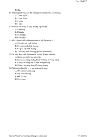 D. Đầu.
20. Số lượng tinh trùng khi đến tiếp cận với noãn thường vào khoảng.
A. 2 trăm nghìn
B. 2 chục nghìn
C. 2 nghìn
D. 2 trăm
21. Phôi vào đến buồng tử cung thường ở giai đoạn.
A. Phôi nang
B. Phôi dâu
C. Có 8 tế bào
D. Có 4 tế bào
22. Điều kiện nào chắc chắn sự thụ tinh có thể sẩy ra hơn cả.
A. Có tinh trùng bình thường.
B. Có phóng noãn bình thường.
C. Có giao hợp bình thường.
D. Tinh trùng bình thường gặp noãn bình thường.
23. Các biện pháp tránh thai dựa trên nguyên tắc sau, ngoại trừ:
A. Không cho tinh trùng gặp noãn.
B. Không cho trứng di chuyển về vòi trứng từ buồng trứng.
C. Không cho trứng làm tổ được trong tử cung.
D. Không cho trứng phát triển trong tử cung.
24. Phôi thường làm tổ ở vị trí nào nhất của tử cung.
A. Đáy và mặt sau tử cung
B. Mặt trước tử cung
C. Góc tử cung
D. Eo tử cung
Page 15 of 237
04/01/2013
file://C:WindowsTempjoytfbauqwcontent.htm
 