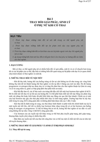 Bài 2
THAY ĐỔI GIẢI PHẪU, SINH LÝ
Ở PHỤ NỮ KHI CÓ THAI
1. ĐẠI CƯƠNG
Khi có thai, cơ thể người phụ nữ có nhiều biến đổi về giải phẫu, sinh lý và cả về chuyển hoá trong
tất cả các bộ phận của cơ thể, đặc biệt có những biến đổi quan trọng tại bộ phận sinh dục là cơ quan chính
chịu trách nhiệm về thai nghén và sinh đẻ.
2. NHỮNG THAY ĐỔI VỀ NỘI TIẾT
– Khi đã thụ tinh, hoàng thể của buồng trứng sẽ tồn tại chứ không teo đi như trong các vòng kinh
không thụ tinh để trở thành hoàng thể thai nghén và tồn tại đến 4 tháng sau mới teo dần. Do đó lượng
progesteron và estrogen tiếp tục được duy trì và tăng lên đảm bảo cho thai nghén thuận lợi (làm tử cung
và cổ tử cung mềm ra, giảm co bóp giúp phôi thai phát triển an toàn).
– Khi bắt đầu làm tổ, các tế bào nuôi của trứng bắt đầu chế tiết một loại hormon thai nghén là hCG.
Đó là chất nội tiết duy trì sự tồn tại của hoàng thể. Có thể phát hiện chất nội tiết này bằng các phản ứng
sinh vật (dùng thỏ hoặc ếch) hoặc rất phổ biến hiện nay bằng các que thử thai nhanh. Chính sự có mặt
của loại hormon này gây cho thai phụ nhiều khó chịu và tình trạng nghén. Trường hợp thai bị sẩy hay
chết trong tử cung, hCG cũng giảm dần và không phát hiện được nữa sau 1 đến 2 tuần.
– Khi thai đã ổn định trong tử cung, rau thai được hình thành và phát triển thì chính bánh rau lại là
một tuyến nội tiết lớn, chế tiết ra nhiều loại hormon khác nhau trong đó có cả hai hormon của buồng
trứng là estrogen và progesteron. Vì thế từ tháng thứ tư trở đi, hoàng thể thai nghén sẽ teo dần và cuối
cùng không tồn tại nữa. Cũng vì thế hCG cũng giảm dần.
– Các hormon của các tuyến nội tiết khác trong cơ thể thai phụ (tuyến giáp trạng, phó giáp trạng,
thượng thận, tuyến yên) cũng có nhiều thay đổi.
– Bản thân các tuyến nội tiết của thai nhi cũng đưa vào cơ thể mẹ một số chất nội tiết của nó như nội
tiết tuyến thượng thận...
3. NHỮNG THAY ĐỔI VỀ GIẢI PHẪU VÀ SINH LÝ Ở BỘ PHẬN SINH DỤC
3.1. Thay đổi tại tử cung
Page 16 of 237
04/01/2013
file://C:WindowsTempjoytfbauqwcontent.htm
 
