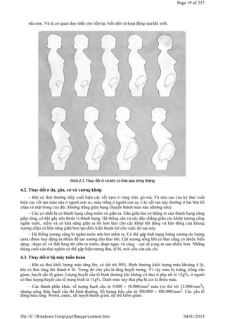 sữa non. Vú là cơ quan duy nhất còn tiếp tục biến đổi và hoạt động sau khi sinh.
4.2. Thay đổi ở da, gân, cơ và xương khớp
– Khi có thai thường thấy xuất hiện các vết xạm ở vùng trán, gò má. Từ nửa sau của kỳ thai xuất
hiện các vết rạn màu nâu ở người con so, màu trắng ở người con rạ. Các vết rạn này thường ở hai bên hố
chậu và mặt trong của đùi. Đường trắng giữa bụng chuyển thành màu nâu (đường nâu).
– Các cơ nhất là cơ thành bụng cũng mềm và giãn ra. Gân giữa hai cơ thẳng to của thành bụng cũng
giãn rộng, có khi gây nên thoát vị thành bụng. Hệ thống cân và các dây chằng giữa các khớp xương cũng
ngấm nước, mềm và có khả năng giãn ra tốt hơn làm cho các khớp bất động và bán động của khung
xương chậu có khả năng giãn hơn tạo điều kiện thuận lợi cho cuộc đẻ sau này.
– Hệ thống xương cũng bị ngấm nước nên hơi mềm ra. Có thể gặp tình trạng loãng xương do lượng
canxi được huy động ra nhiều để tạo xương cho thai nhi. Cột xương sống khi có thai cũng có nhiều biến
dạng : đoạn cổ và thắt lưng thì ưỡn ra trước; đoạn ngực và cùng – cụt sẽ cong ra sau nhiều hơn. Những
tháng cuối của thai nghén có thể gặp hiện tượng đau, tê bì, mỏi yếu của các chi.
4.3. Thay đổi ở bộ máy tuần hoàn
– Khi có thai khối lượng máu tăng lên, có thể tới 50%. Bình thường khối lượng máu khoảng 4 lít,
khi có thai tăng lên thành 6 lít. Trong đó chủ yếu là tăng huyết tương. Vì vậy máu bị loãng, hồng cầu
giảm, huyết sắc tố giảm. Lượng huyết cầu tố bình thường khi không có thai ở phụ nữ là 12g%, ở người
có thai lượng huyết cầu tố trung bình là 11g%. Dưới mức này thai phụ bị coi là thiếu máu.
– Các thành phần khác: số lượng bạch cầu từ 9.000  10.000/mm3 máu (có thể tới 12.000/mm3),
nhưng công thức bạch cầu thì bình thường. Số lượng tiểu cầu từ 300.000  400.000/mm3. Các yếu tố
đông máu tăng. Protid, canxi, sắt huyết thanh giảm, dự trữ kiềm giảm.
Page 19 of 237
04/01/2013
file://C:WindowsTempjoytfbauqwcontent.htm
 