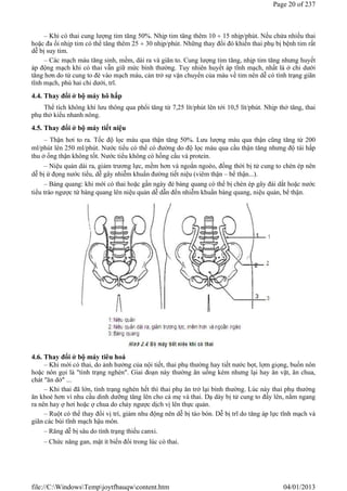 – Khi có thai cung lượng tim tăng 50%. Nhịp tim tăng thêm 10  15 nhịp/phút. Nếu chửa nhiều thai
hoặc đa ối nhịp tim có thể tăng thêm 25  30 nhịp/phút. Những thay đổi đó khiến thai phụ bị bệnh tim rất
dễ bị suy tim.
– Các mạch máu tăng sinh, mềm, dài ra và giãn to. Cung lượng tim tăng, nhịp tim tăng nhưng huyết
áp động mạch khi có thai vẫn giữ mức bình thường. Tuy nhiên huyết áp tĩnh mạch, nhất là ở chi dưới
tăng hơn do tử cung to đè vào mạch máu, cản trở sự vận chuyển của máu về tim nên dễ có tình trạng giãn
tĩnh mạch, phù hai chi dưới, trĩ.
4.4. Thay đổi ở bộ máy hô hấp
Thể tích không khí lưu thông qua phổi tăng từ 7,25 lít/phút lên tới 10,5 lít/phút. Nhịp thở tăng, thai
phụ thở kiểu nhanh nông.
4.5. Thay đổi ở bộ máy tiết niệu
– Thận hơi to ra. Tốc độ lọc máu qua thận tăng 50%. Lưu lượng máu qua thận cũng tăng từ 200
ml/phút lên 250 ml/phút. Nước tiểu có thể có đường do độ lọc máu qua cầu thận tăng nhưng độ tái hấp
thu ở ống thận không tốt. Nước tiểu không có hồng cầu và protein.
– Niệu quản dài ra, giảm trương lực, mềm hơn và ngoằn ngoèo, đồng thời bị tử cung to chèn ép nên
dễ bị ứ đọng nước tiểu, dễ gây nhiễm khuẩn đường tiết niệu (viêm thận – bể thận...).
– Bàng quang: khi mới có thai hoặc gần ngày đẻ bàng quang có thể bị chèn ép gây đái dắt hoặc nước
tiểu trào ngược từ bàng quang lên niệu quản dễ dẫn đến nhiễm khuẩn bàng quang, niệu quản, bể thận.
4.6. Thay đổi ở bộ máy tiêu hoá
– Khi mới có thai, do ảnh hưởng của nội tiết, thai phụ thường hay tiết nước bọt, lợm giọng, buồn nôn
hoặc nôn gọi là "tình trạng nghén". Giai đoạn này thường ăn uống kém nhưng lại hay ăn vặt, ăn chua,
chát "ăn dở" ...
– Khi thai đã lớn, tình trạng nghén hết thì thai phụ ăn trở lại bình thường. Lúc này thai phụ thường
ăn khoẻ hơn vì nhu cầu dinh dưỡng tăng lên cho cả mẹ và thai. Dạ dày bị tử cung to đẩy lên, nằm ngang
ra nên hay ợ hơi hoặc ợ chua do chảy ngược dịch vị lên thực quản.
– Ruột có thể thay đổi vị trí, giảm nhu động nên dễ bị táo bón. Dễ bị trĩ do tăng áp lực tĩnh mạch và
giãn các búi tĩnh mạch hậu môn.
– Răng dễ bị sâu do tình trạng thiếu canxi.
– Chức năng gan, mật ít biến đổi trong lúc có thai.
1
2
3
Page 20 of 237
04/01/2013
file://C:WindowsTempjoytfbauqwcontent.htm
 