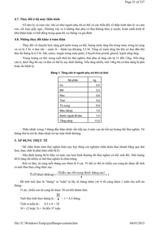 4.7. Thay đổi ở bộ máy thần kinh
– Về tâm lý và cảm xúc: khi có thai người phụ nữ có thể có các biến đổi về thần kinh tâm lý và cảm
xúc, rối loạn giấc ngủ...Thường xảy ra ở những thai phụ có thai không theo ý muốn, hoàn cảnh kinh tế
khó khăn hoặc có bất đồng trong quan hệ vợ chồng và gia đình.
4.8. Những thay đổi khác ở toàn thân
– Thay đổi về chuyển hoá: tăng giữ nước trong cơ thể, lượng nước tăng lên trong máu, trong tử cung
và vú là 3 lít, ở thai nhi – nước ối – bánh rau khoảng 3,5 lít. Tổng số nước tăng lên khi có thai đến khi
thai đủ tháng là 6,5 lít. Sắt, canxi, magie trong máu giảm. Chuyển hoá protid, glucid, lypid cũng tăng.
– Trọng lượng cơ thể: trong suốt thời kỳ thai nghén, thai phụ sẽ tăng cân từ 11 đến 12kg. Nếu tăng
cân ít, dưới 9kg thì mẹ và thai có thể bị suy dinh dưỡng. Nếu tăng nhiều, trên 14kg thì có khả năng bị phù
hoặc do bệnh lý.
Bảng 1. Tăng cân ở người phụ nữ khi có thai
– Thân nhiệt: trong 3 tháng đầu thân nhiệt vẫn tiếp tục ở mức cao do tồn tại hoàng thể thai nghén. Từ
tháng thứ tư trở đi, thân nhiệt trở lại mức bình thường.
5. ÁP DỤNG THỰC TẾ
– Để chẩn đoán sớm thai nghén hiện nay hay dùng xét nghiệm chẩn đoán thai nhanh bằng que thử
thai, thực chất là phát hiện chất hCG.
– Nếu định lượng hCG thấy có mức cao hơn bình thường thì thai nghén có thể sinh đôi. Nếu lượng
hCG tăng rất nhiều có thể thai nghén là chửa trứng
– Khi có thai, tử cung mỗi tháng cao thêm là 4 cm. Vì thế có thể từ chiều cao cung đo được để tính
ra tuổi thai theo công thức sau :
Để tính tuổi thai từ "tháng" ra "tuần" ta lấy số tháng nhân với 4 rồi cộng thêm 1 tuần cho mỗi ba
tháng.
Ví dụ: chiều cao tử cung đo được 30 cm khi khám thai.
Tuổi thai tính theo tháng là : + 1 = 8,5 tháng
Tính ra tuần là : 8,5 x 4 = 34
34 + (2 hoặc 3) = 36 đến 37 tuần
Bộ phận kg
Vú 0,5
Mỡ 3,5
Rau 0,6
Thai 3,0
Tử cung 0,9
Máu (tăng) 1,5
Nước ngoài tế bào 1,0
Tổng cộng 11,0
Page 21 of 237
04/01/2013
file://C:WindowsTempjoytfbauqwcontent.htm
 