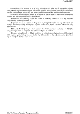 – Nếu thai phụ có tử cung quá to thì có thể là thai sinh đôi hay nhiều nước ối hoặc thai to. Nếu tử
cung to không xứng với tuổi thai thì thai nhi có thể bị suy dinh dưỡng. Nếu tử cung có hình trứng thì thai
nhi nằm trong nhiều khả năng là ngôi dọc, nếu tử cung bè ngang thì có khả năng ngôi thai nằm ngang.
– Dựa vào đặc điểm màu sắc của âm đạo, cổ tử cung và dấu hiệu tử cung to và mềm ra trong quá trình thai
nghén để phát hiện tình trạng thai nghén khi thăm khám.
– Dựa vào cấu trúc cơ tử cung để hiểu rằng sau khi đẻ cần hướng dẫn theo dõi sự co chặt của cơ tử
cung để phòng ngừa băng huyết sau đẻ.
– Đoạn dưới tử cung là nơi được sử dụng để mổ lấy thai phổ biến nhất hiện nay vì tại đó lớp cơ
mỏng, ít chảy máu, lại có lớp phúc mạc bóc được nên sau khi mổ có thể phủ kín vết mổ ở đoạn dưới bằng
phúc mạc này.
– Những biến đổi về mặt chuyển hoá của người có thai cho thấy việc chăm sóc thai phụ về chế độ ăn
uống, bổ sung viên sắt, bổ sung canxi là việc làm khoa học và rất cần thiết.
– Biết được những biến đổi cơ thể của người phụ nữ khi thai nghén sẽ giúp cho người hộ sinh giải
thích được những điều lo lắng, thắc mắc của thai phụ và khuyên bảo họ thực hiện tốt các điều vệ sinh thai
nghén, bảo vệ sức khoẻ cho cả mẹ và con.
Page 22 of 237
04/01/2013
file://C:WindowsTempjoytfbauqwcontent.htm
 