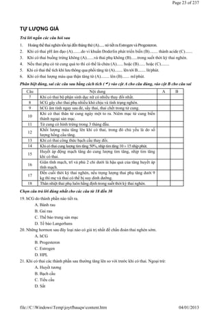 TỰ LƯỢNG GIÁ
Trả lời ngắn các câu hỏi sau
1. Hoàngthể thai nghén tồn tại đến tháng thứ (A)...... nótiết ra Estrogen và Progesteron.
2. Khi có thai pH âm đạo (A)........do vi khuẩn Doderlin phát triển biến (B)........ thành acide (C).......
3. Khi có thai buồng trứng không (A).......và thai phụ không (B)......trong suốt thời kỳ thai nghén.
4. Nếu thai phụ có tử cung quá to thì có thể là chửa (A)...... hoặc (B)...... hoặc (C)........
5. Khi có thai thể tích khí lưu thông qua phổi tăng từ (A)........ lên tới B........ lít/phút.
6. Khi có thai lượng máu qua thận tăng từ (A)........ lên (B)....... ml/phút.
Phân biệt đúng, sai các câu sau bằng cách tích () vào cột A cho câu đúng, vào cột B cho câu sai
Chọn câu trả lời đúng nhất cho các câu từ 18 đến 30
19. hCG do thành phần nào tiết ra.
A. Bánh rau
B. Gai rau
C. Thế bào trung sản mạc
D. Tế bào Langerhans
20. Những hormon sau đây loại nào có giá trị nhất để chẩn đoán thai nghén sớm.
A. hCG
B. Progesteron
C. Estrogen
D. HPL
21. Khi có thai các thành phần sau thường tăng lên so với trước khi có thai. Ngoại trừ:
A. Huyết tương
B. Bạch cầu
C. Tiểu cầu
D. Sắt
Câu Nội dung A B
7 Khi có thai bộ phận sinh dục nữ có nhiều thay đổi nhất.
8 hCG gây cho thai phụ nhiều khó chịu và tình trạng nghén.
9 hCG âm tính ngay sau đẻ, sẩy thai, thai chết trong tử cung.
10
Khi có thai thân tử cung ngày một to ra. Niêm mạc tử cung biến
thành ngoại sản mạc.
11 Tử cung có hình trứng trong 3 tháng đầu.
12
Khối lượng máu tăng lên khi có thai, trong đó chủ yếu là do số
lượng hồng cầu tăng.
13 Khi có thai công thức bạch cầu thay đổi.
14 Khi có thai cung lượng tim tăng 50%,nhịp tim tăng 10 15nhịp phút.
15
Huyết áp động mạch tăng do cung lượng tim tăng, nhịp tim tăng
khi có thai.
16
Giãn tĩnh mạch, trĩ và phù 2 chi dưới là hậu quả của tăng huyết áp
tĩnh mạch.
17
Đến cuối thời kỳ thai nghén, nếu trọng lượng thai phụ tăng dưới 9
kg thì mẹ và thai có thể bị suy dinh dưỡng.
18 Thân nhiệt thai phụ luôn hằng định trong suốt thời kỳ thai nghén.
Page 23 of 237
04/01/2013
file://C:WindowsTempjoytfbauqwcontent.htm
 