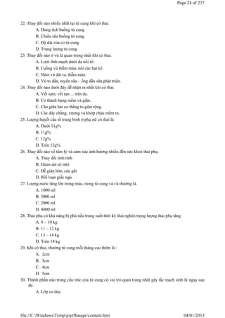 22. Thay đổi nào nhiều nhất tại tử cung khi có thai.
A. Dung tích buồng tử cung
B. Chiều sâu buồng tử cung
C. Độ dài của co tử cung
D. Trọng lượng tử cung
23. Thay đổi nào ở vú là quan trọng nhất khi có thai.
A. Lưới tĩnh mạch dưới da nổi rõ.
B. Cuống vú thẫm màu, nổi các hạt kê.
C. Núm vú dài ra, thẫm màu.
D. Vú to dần, tuyến sữa – ống dẫn sữa phát triển.
24. Thay đổi nào dưới đây dễ nhận ra nhất khi có thai.
A. Vết sạm, vết rạn ... trên da.
B. Cơ thành bụng mềm và giãn.
C. Cân giữa hai cơ thẳng to giãn rộng.
D. Các dây chằng, xương và khớp chậu mềm ra.
25. Lượng huyết cầu tố trung bình ở phụ nữ có thai là.
A. Dưới 11g%
B. 11g%
C. 12g%
D. Trên 12g%
26. Thay đổi nào về tâm lý và cảm xúc ảnh hưởng nhiều đến sức khoẻ thai phụ.
A. Thay đổi tính tình
B. Giảm sút trí nhớ
C. Dễ giận hờn, cáu gắt
D. Rối loạn giấc ngủ
27. Lượng nước tăng lên trong máu, trong tử cung và vú thường là.
A. 1000 ml
B. 3000 ml
C. 2000 ml
D. 4000 ml
28. Thai phụ có khả năng bị phù nếu trong suốt thời kỳ thai nghén trọng lượng thai phụ tăng.
A. 9 – 10 kg
B. 11 – 12 kg
C. 13 – 14 kg
D. Trên 14 kg
29. Khi có thai, thường tử cung mỗi tháng cao thêm là :
A. 2cm
B. 3cm
C. 4cm
D. 5cm
30. Thành phần nào trong cấu trúc của tử cung có vai trò quan trọng nhất gây tắc mạch sinh lý ngay sau
đẻ.
A. Lớp cơ dọc
Page 24 of 237
04/01/2013
file://C:WindowsTempjoytfbauqwcontent.htm
 