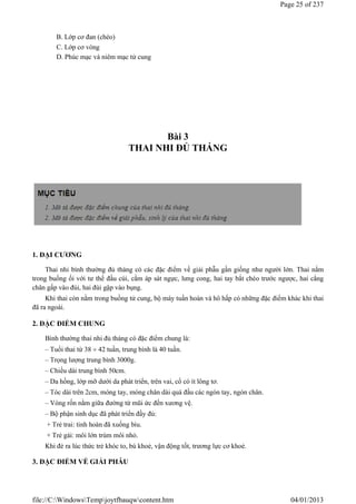 B. Lớp cơ đan (chéo)
C. Lớp cơ vòng
D. Phúc mạc và niêm mạc tử cung
Bài 3
THAI NHI ĐỦ THÁNG
1. ĐẠI CƯƠNG
Thai nhi bình thường đủ tháng có các đặc điểm về giải phẫu gần giống như người lớn. Thai nằm
trong buồng ối với tư thế đầu cúi, cằm áp sát ngực, lưng cong, hai tay bắt chéo trước ngược, hai cẳng
chân gấp vào đùi, hai đùi gập vào bụng.
Khi thai còn nằm trong buồng tử cung, bộ máy tuần hoàn và hô hấp có những đặc điểm khác khi thai
đã ra ngoài.
2. ĐẶC ĐIỂM CHUNG
Bình thường thai nhi đủ tháng có đặc điểm chung là:
– Tuổi thai từ 38  42 tuần, trung bình là 40 tuần.
– Trọng lượng trung bình 3000g.
– Chiều dài trung bình 50cm.
– Da hồng, lớp mỡ dưới da phát triển, trên vai, cổ có ít lông tơ.
– Tóc dài trên 2cm, móng tay, móng chân dài quá đầu các ngón tay, ngón chân.
– Vòng rốn nằm giữa đường từ mũi ức đến xương vệ.
– Bộ phận sinh dục đã phát triển đầy đủ:
+ Trẻ trai: tinh hoàn đã xuống bìu.
+ Trẻ gái: môi lớn trùm môi nhỏ.
Khi đẻ ra lúc thức trẻ khóc to, bú khoẻ, vận động tốt, trương lực cơ khoẻ.
3. ĐẶC ĐIỂM VỀ GIẢI PHẪU
Page 25 of 237
04/01/2013
file://C:WindowsTempjoytfbauqwcontent.htm
 